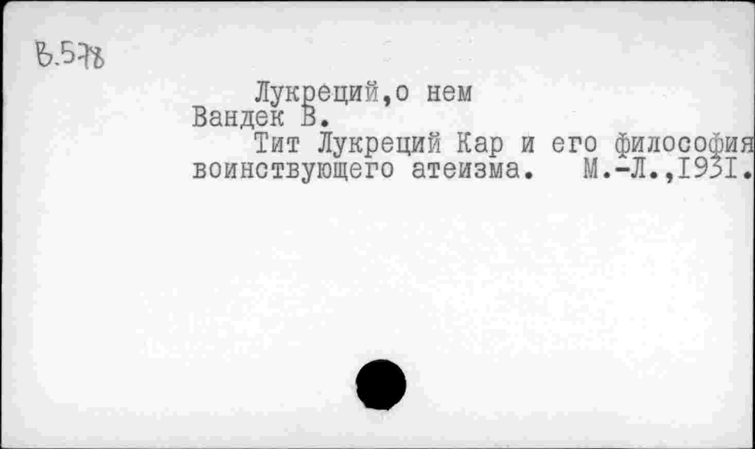 ﻿
Лукреций,о нем Вандек В.
Тит Лукреций Кар и воинствующего атеизма.
его философия М.-Л.,1931.